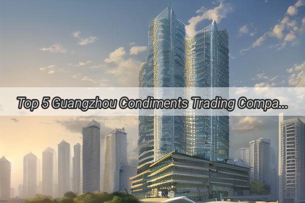 Top 5 Guangzhou Condiments Trading Companies Unveiling the Secret Ingredients of Success